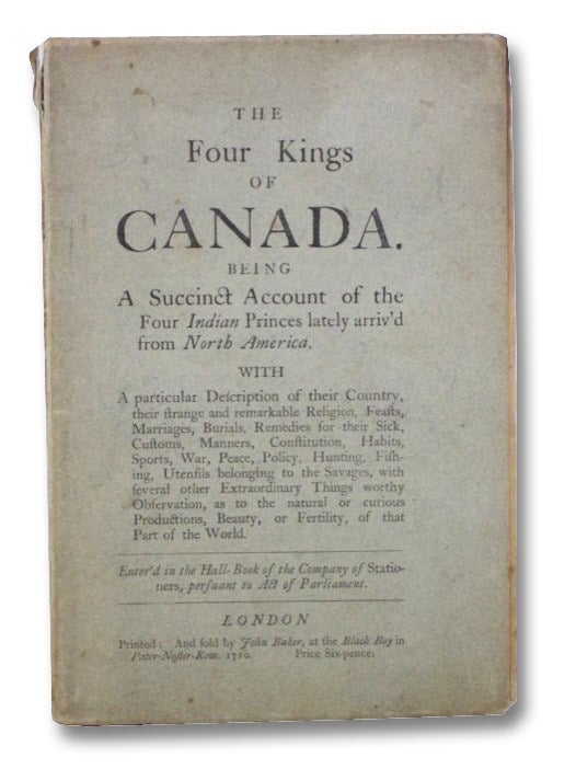 Item #2265379 The Four Kings of Canada. Being a Succinct Account of the Four Indian Princes lately arriv'd from North America. with a particular Description of their Country, their strange and remarkable Religion, Feasts, Marriages, Burials, Remedies from their Sick, Customs, Manners, Constitution, Habits, Sports, War, Peace, Policy, Hunting, Fishing, Utensils belonging to the Savages, with several other Extraordinary Things worthy Observation, as to the natural or curious Productions, Beauty, or Fertility, of that Part of the World.