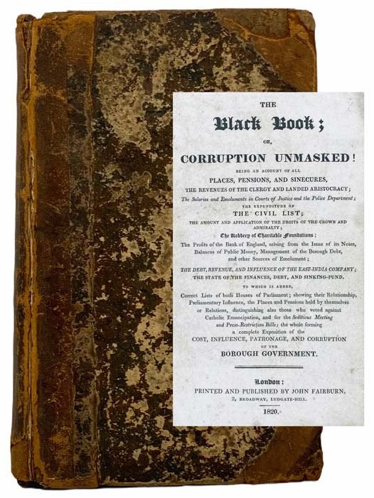 Item #2305478 The Black Book; or, Corruption Unmasked: Being an Account of All Places, Pensions, and Sinecures, the Revenues of the Clergy and Landed Aristocracy; the Salaries and Emoluments in Courts of Justice and the Police Department; the Expenditure of the Civil List; the Amount and Application of the Droits of the Crown and Admiralty; the Robbery of Charitable Foundations; the Profits of the Bank of England, arising from the Issue of its Notes, Balances of Public Money, Management of the Borough Debt, and other Sources of Emolument; the Debt, Revenue, and Influence of the East-India Company; the State of the Finances, Debt, and Sinking-Fund. to which is Added, Correct Lists of both Houses of Parliament; showing their Relationship, Parliamentary Influence, the Places and Pensions held by themselves or Relations, distinguishing also those who voted against Catholic Emancipation, and for the Seditious Meeting and Press-Restriction Bills; the whole forming a complete Exposition of the Cost, Influence, Patronage, and Corruption of the Borough Government. John Wade.